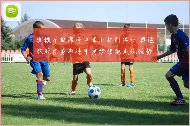 樊振东缺席海口亚洲杯引热议 奥运双冠在身率德甲持续领跑表现强势